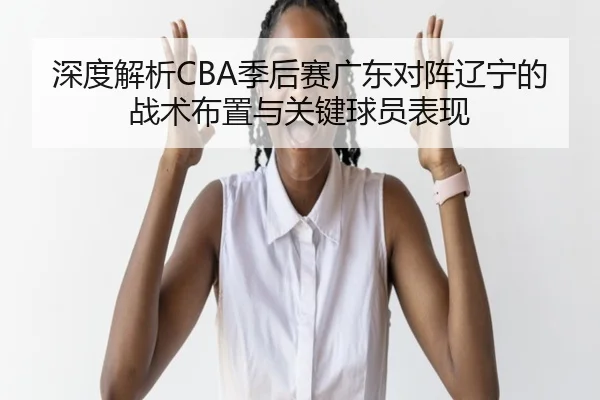 深度解析CBA季后赛广东对阵辽宁的战术布置与关键球员表现